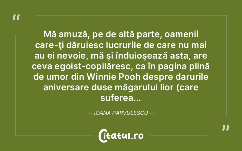 Mă amuză, pe de altă parte, oamenii care-ţi dăruiesc lucrurile de care nu mai au ei nevoie, mă şi înduioşează asta, are ceva egoist-copilăresc, ca în pagina plină de umor din Winnie Pooh despre darurile aniversare duse măgarului Iior (care suferea... Ioana Parvulescu