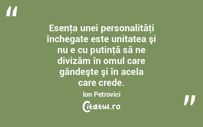 Esenţa unei personalităţi închegate este unitatea şi nu e cu putinţă să ne divizăm în omul care gândeşte şi în acela care crede. Ion Petrovici
