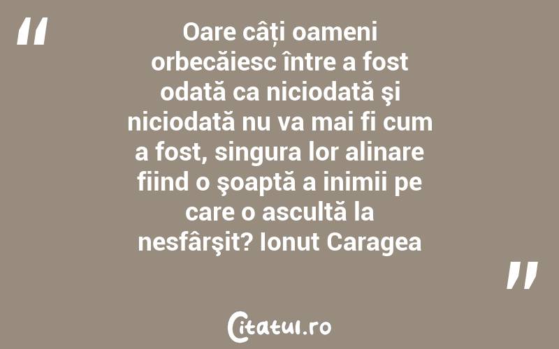 Oare câţi oameni orbecăiesc între a fost odată ca niciodată şi niciodată nu va mai fi cum a fost, singura lor alinare fiind o şoaptă a inimii pe care o ascultă la nesfârşit? Ionuț Caragea

