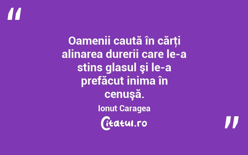 Oamenii caută în cărţi alinarea durerii care le-a stins glasul şi le-a prefăcut inima în cenuşă. Ionuț Caragea
