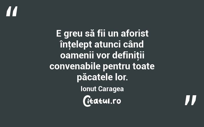 E greu să fii un aforist înţelept atunci când oamenii vor definiţii convenabile pentru toate păcatele lor. Ionuț Caragea
