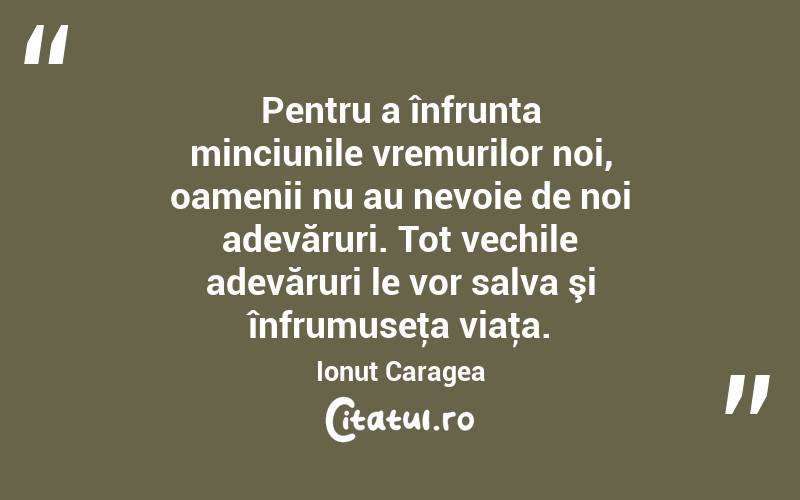 Pentru a înfrunta minciunile vremurilor noi, oamenii nu au nevoie de noi adevăruri. Tot vechile adevăruri le vor salva şi înfrumuseţa viaţa. Ionuț Caragea
