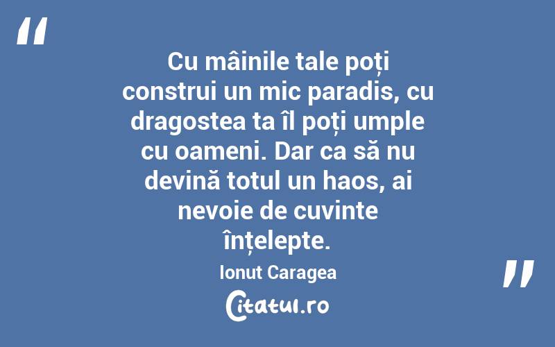 Cu mâinile tale poţi construi un mic paradis, cu dragostea ta îl poţi umple cu oameni. Dar ca să nu devină totul un haos, ai nevoie de cuvinte înţelepte. Ionuț Caragea
