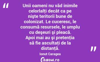 Unii oameni nu văd inimile celorlalţi decât ca pe nişte teritorii bune de colonizat. Le cuceresc, le consumă resursele, le umplu cu deşeuri şi pleacă. Apoi mai au şi pretenţia să fie ascultaţi de la distanţă. Ionuț Caragea...