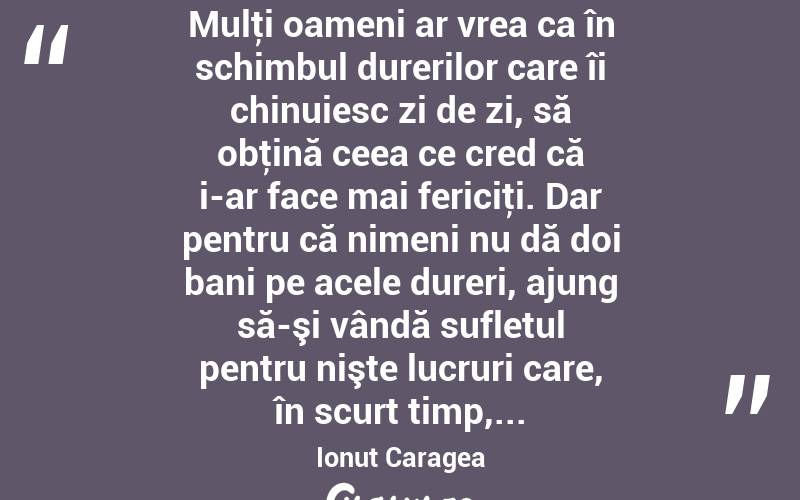  Mulţi oameni ar vrea ca în schimbul durerilor care îi chinuiesc zi de zi, să obţină ceea ce cred că i-ar face mai fericiţi. Dar pentru că nimeni nu dă doi bani pe acele dureri, ajung să-şi vândă sufletul pentru nişte lucruri care, în scurt timp,... Ionuț Caragea
