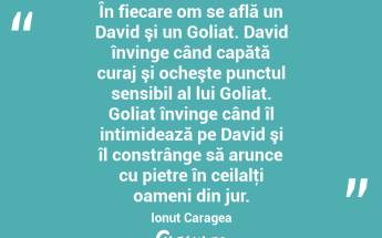 În fiecare om se află un David şi un Goliat. David învinge când capătă curaj şi ocheşte punctul sensibil al lui Goliat. Goliat învinge când îl intimidează pe David şi îl constrânge să arunce cu pietre în ceilalţi oameni din jur. Ionuț Caragea...