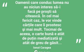  Oamenii care conduc lumea nu au niciun interes să-i facă pe proşti să citească. În cel mai fericit caz, le vor vinde cărţile care îi prostesc şi mai mult. Tocmai de aceea, o carte bună e atât de puţin mediatizată şi atât de greu de găsit... Ionuț Caragea...