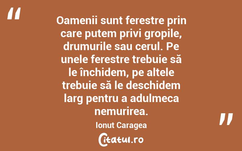 Oamenii sunt ferestre prin care putem privi gropile, drumurile sau cerul. Pe unele ferestre trebuie să le închidem, pe altele trebuie să le deschidem larg pentru a adulmeca nemurirea. Ionuț Caragea