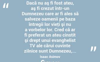  Dacă nu aş fi fost ateu, aş fi crezut într-un Dumnezeu care ar fi ales să salveze oamenii pe baza întregii lor vieţi şi nu a vorbelor lor. Cred că ar fi preferat un ateu cinstit şi drept unui evanghelist TV ale cărui cuvinte zilnice sunt Dumnezeu,... Isaac Asimov...