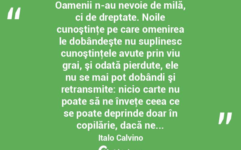 Oamenii n-au nevoie de milă, ci de dreptate. Noile cunoştinţe pe care omenirea le dobândeşte nu suplinesc cunoştinţele avute prin viu grai, şi odată pierdute, ele nu se mai pot dobândi şi retransmite: nicio carte nu poate să ne înveţe ceea ce se poate deprinde doar în copilărie, dacă ne... Italo Calvino

