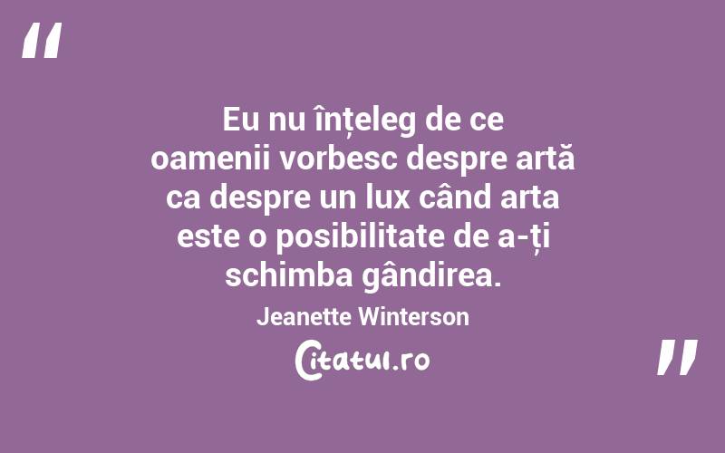  Eu nu înţeleg de ce oamenii vorbesc despre artă ca despre un lux când arta este o posibilitate de a-ţi schimba gândirea. Jeanette Winterson