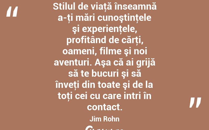 Stilul de viaţă înseamnă a-ţi mări cunoştinţele şi experienţele, profitând de cărţi, oameni, filme şi noi aventuri. Aşa că ai grijă să te bucuri şi să înveţi din toate şi de la toţi cei cu care intri în contact. Jim Rohn