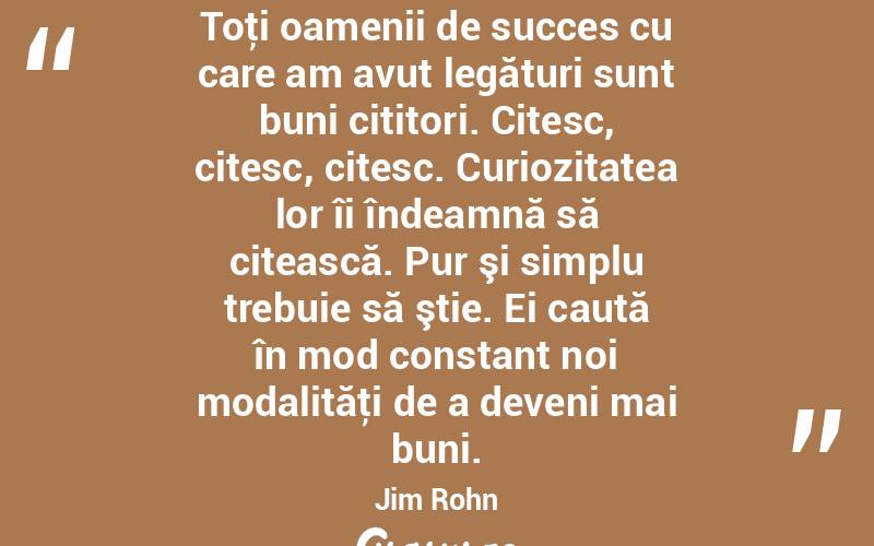 Toţi oamenii de succes cu care am avut legături sunt buni cititori. Citesc, citesc, citesc. Curiozitatea lor îi îndeamnă să citească. Pur şi simplu trebuie să ştie. Ei caută în mod constant noi modalităţi de a deveni mai buni. Jim Rohn
