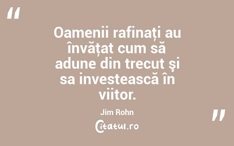 Oamenii rafinaţi au învăţat cum să adune din trecut şi sa investească în viitor. Jim Rohn