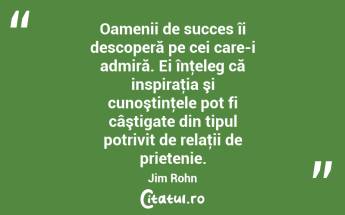 Oamenii de succes îi descoperă pe cei care-i admiră. Ei înţeleg că inspiraţia şi cunoştinţele pot fi câştigate din tipul potrivit de relaţii de prietenie. Jim Rohn...
