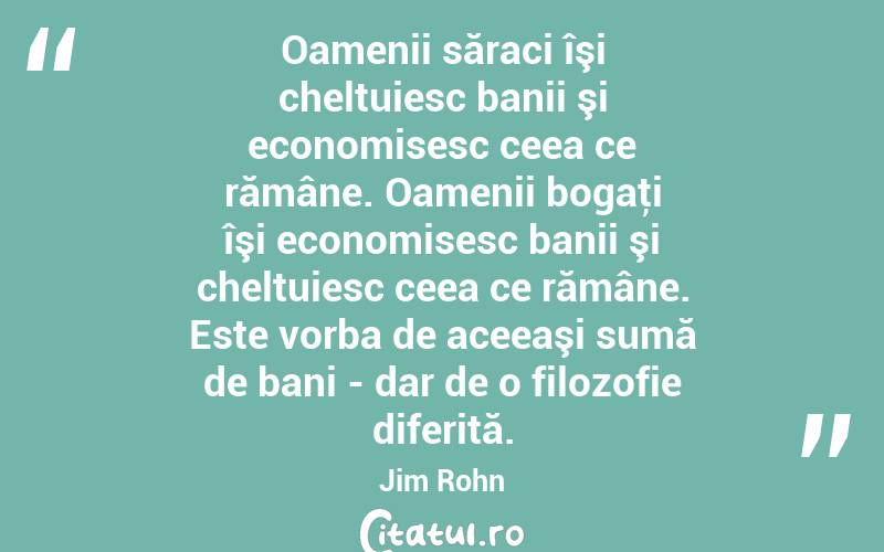 Oamenii săraci îşi cheltuiesc banii şi economisesc ceea ce rămâne. Oamenii bogaţi îşi economisesc banii şi cheltuiesc ceea ce rămâne. Este vorba de aceeaşi sumă de bani - dar de o filozofie diferită. Jim Rohn
