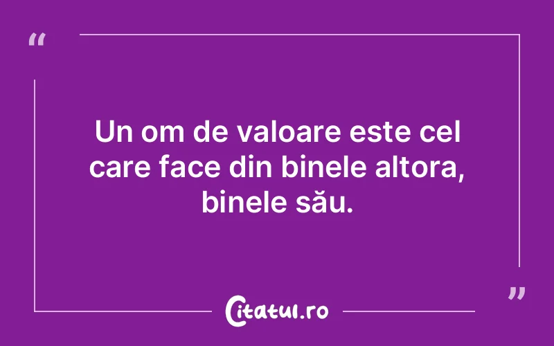 Un om de valoare este cel care face din binele altora, binele său.