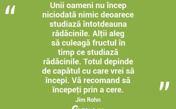 Unii oameni nu încep niciodată nimic deoarece studiază întotdeauna rădăcinile. Alţii aleg să culeagă fructul în timp ce studiază rădăcinile. Totul depinde de capătul cu care vrei să începi. Vă recomand să începeţi prin a cere. Jim Rohn...