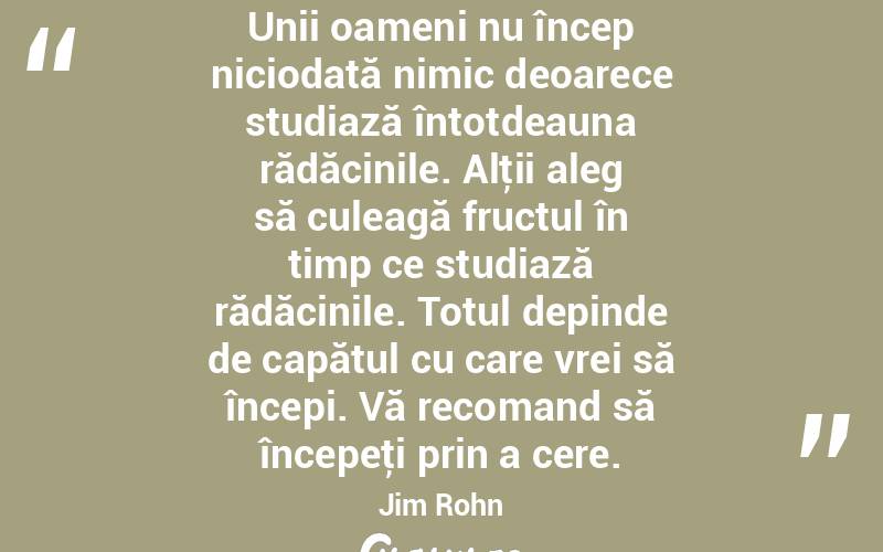 Unii oameni nu încep niciodată nimic deoarece studiază întotdeauna rădăcinile. Alţii aleg să culeagă fructul în timp ce studiază rădăcinile. Totul depinde de capătul cu care vrei să începi. Vă recomand să începeţi prin a cere. Jim Rohn
