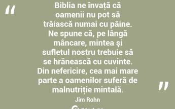 Biblia ne învaţă că oamenii nu pot să trăiască numai cu pâine. Ne spune că, pe lângă mâncare, mintea şi sufletul nostru trebuie să se hrănească cu cuvinte. Din nefericire, cea mai mare parte a oamenilor suferă de malnutriţie mintală. Jim Rohn...
