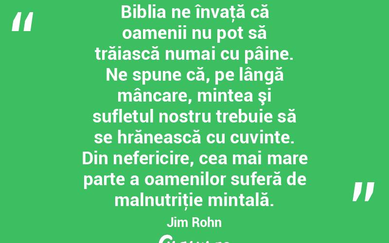 Biblia ne învaţă că oamenii nu pot să trăiască numai cu pâine. Ne spune că, pe lângă mâncare, mintea şi sufletul nostru trebuie să se hrănească cu cuvinte. Din nefericire, cea mai mare parte a oamenilor suferă de malnutriţie mintală. Jim Rohn
