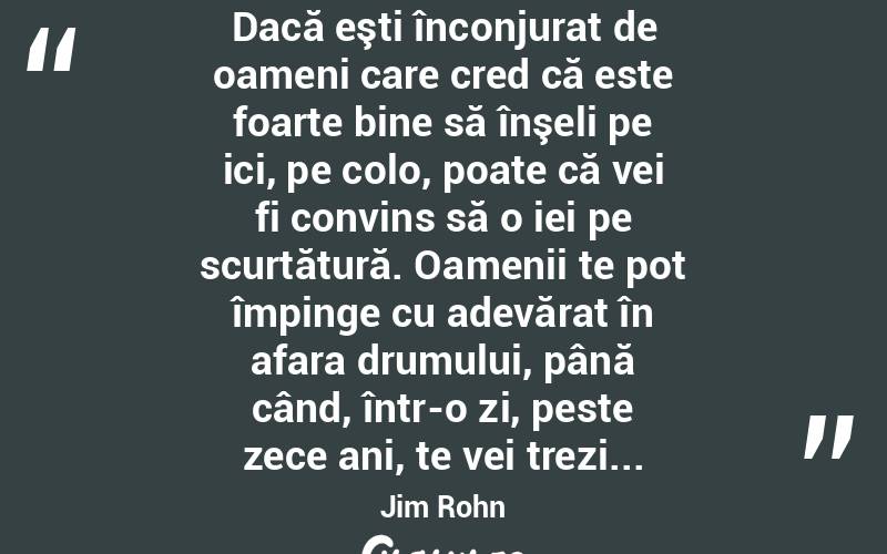  Dacă eşti înconjurat de oameni care cred că este foarte bine să înşeli pe ici, pe colo, poate că vei fi convins să o iei pe scurtătură. Oamenii te pot împinge cu adevărat în afara drumului, până când, într-o zi, peste zece ani, te vei trezi... Jim Rohn
