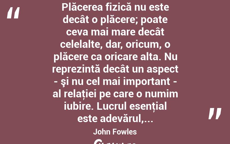  Plăcerea fizică nu este decât o plăcere; poate ceva mai mare decât celelalte, dar, oricum, o plăcere ca oricare alta. Nu reprezintă decât un aspect - şi nu cel mai important - al relaţiei pe care o numim iubire. Lucrul esenţial este adevărul,... John Fowles