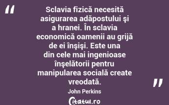  Sclavia fizică necesită asigurarea adăpostului şi a hranei. În sclavia economică oamenii au grijă de ei înşişi. Este una din cele mai ingenioase înşelătorii pentru manipularea socială create vreodată. John Perkins...