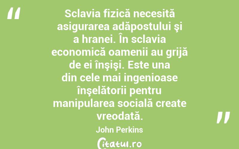 Sclavia fizică necesită asigurarea adăpostului şi a hranei. În sclavia economică oamenii au grijă de ei înşişi. Este una din cele mai ingenioase înşelătorii pentru manipularea socială create vreodată. John Perkins