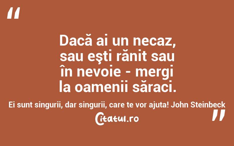 Dacă ai un necaz, sau eşti rănit sau în nevoie - mergi la oamenii săraci. Ei sunt singurii, dar singurii, care te vor ajuta! John Steinbeck
