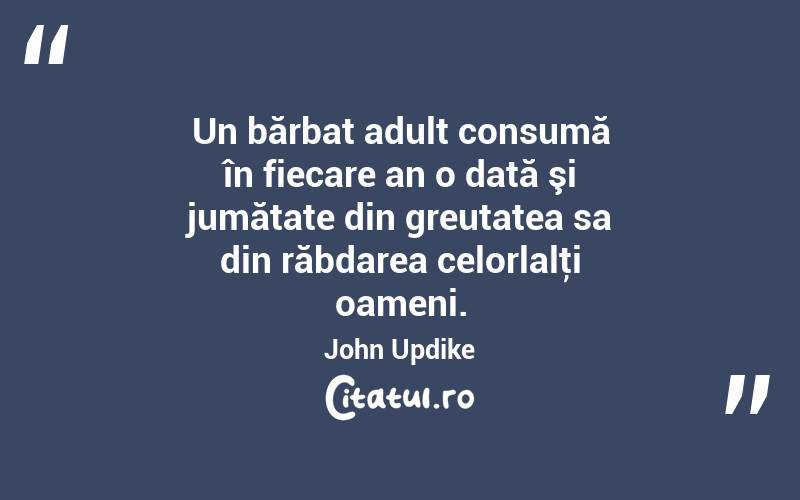  Un bărbat adult consumă în fiecare an o dată şi jumătate din greutatea sa din răbdarea celorlalţi oameni. John Updike
