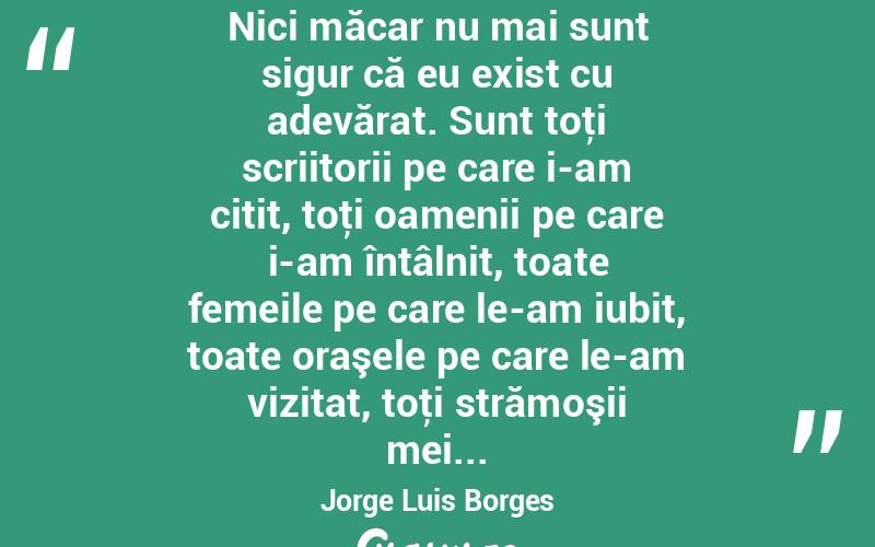 Nici măcar nu mai sunt sigur că eu exist cu adevărat. Sunt toţi scriitorii pe care i-am citit, toţi oamenii pe care i-am întâlnit, toate femeile pe care le-am iubit, toate oraşele pe care le-am vizitat, toţi strămoşii mei... Jorge Luis Borges
