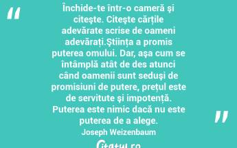 Închide-te într-o cameră şi citeşte. Citeşte cărţile adevărate scrise de oameni adevăraţi.Ştiinţa a promis puterea omului. Dar, aşa cum se întâmplă atât de des atunci când oamenii sunt seduşi de promisiuni de putere, preţul este de servitute şi impotenţă. Puterea este nimic dacă nu este puterea de a alege. Joseph Weizenbaum...