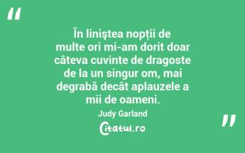 În liniştea nopţii de multe ori mi-am dorit doar câteva cuvinte de dragoste de la un singur om, mai degrabă decât aplauzele a mii de oameni. Judy Garland...