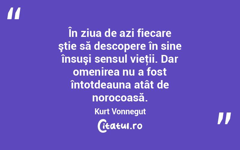 În ziua de azi fiecare ştie să descopere în sine însuşi sensul vieţii. Dar omenirea nu a fost întotdeauna atât de norocoasă. Kurt Vonnegut
