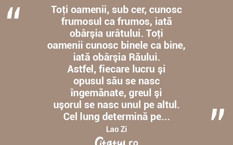  Toţi oamenii, sub cer, cunosc frumosul ca frumos, iată obârşia urâtului. Toţi oamenii cunosc binele ca bine, iată obârşia Răului. Astfel, fiecare lucru şi opusul său se nasc îngemănate, greul şi uşorul se nasc unul pe altul. Cel lung determină pe... Lao Zi
