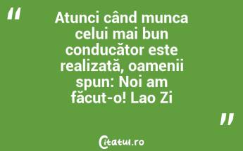 Atunci când munca celui mai bun conducător este realizată, oamenii spun: Noi am făcut-o! Lao Zi...