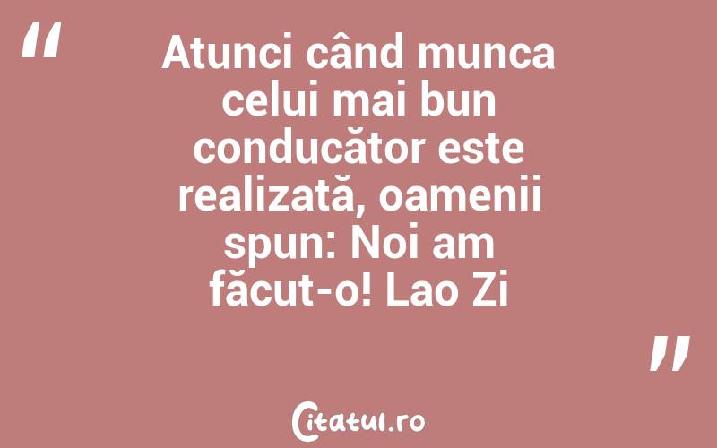 Atunci când munca celui mai bun conducător este realizată, oamenii spun: Noi am făcut-o! Lao Zi
