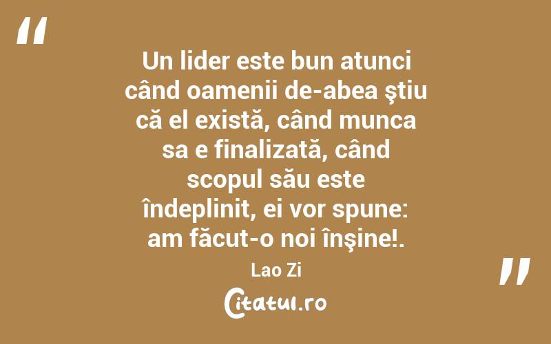 Un lider este bun atunci când oamenii de-abea ştiu că el există, când munca sa e finalizată, când scopul său este îndeplinit, ei vor spune: am făcut-o noi înşine!. Lao Zi