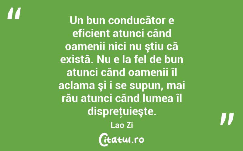 Un bun conducător e eficient atunci când oamenii nici nu ştiu că există. Nu e la fel de bun atunci când oamenii îl aclama şi i se supun, mai rău atunci când lumea îl dispreţuieşte. Lao Zi
