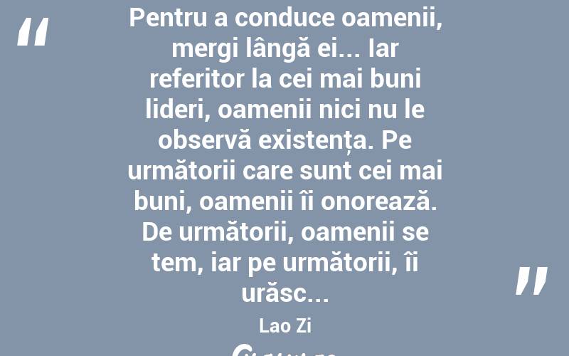 Pentru a conduce oamenii, mergi lângă ei... Iar referitor la cei mai buni lideri, oamenii nici nu le observă existenţa. Pe următorii care sunt cei mai buni, oamenii îi onorează. De următorii, oamenii se tem, iar pe următorii, îi urăsc... Lao Zi