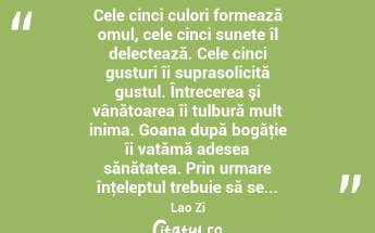  Cele cinci culori formează omul, cele cinci sunete îl delectează. Cele cinci gusturi îi suprasolicită gustul. Întrecerea şi vânătoarea îi tulbură mult inima. Goana după bogăţie îi vatămă adesea sănătatea. Prin urmare înţeleptul trebuie să se... Lao Zi...
