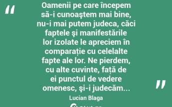  Oamenii pe care începem să-i cunoaştem mai bine, nu-i mai putem judeca, căci faptele şi manifestările lor izolate le apreciem în comparaţie cu celelalte fapte ale lor. Ne pierdem, cu alte cuvinte, faţă de ei punctul de vedere omenesc, şi-i judecăm... Lucian Blaga...