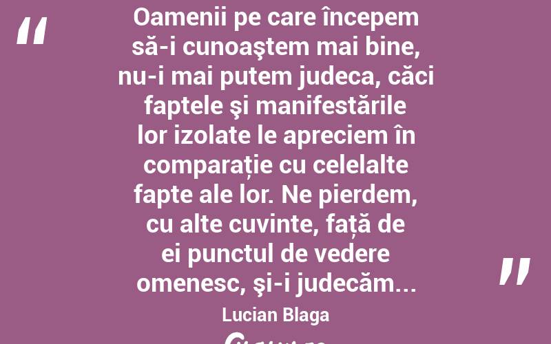  Oamenii pe care începem să-i cunoaştem mai bine, nu-i mai putem judeca, căci faptele şi manifestările lor izolate le apreciem în comparaţie cu celelalte fapte ale lor. Ne pierdem, cu alte cuvinte, faţă de ei punctul de vedere omenesc, şi-i judecăm... Lucian Blaga