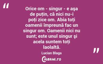 Orice om - singur - e aşa de puţin, că nici nu-i poţi zice om. Abia toţi oamenii împreună fac un singur om. Oamenii nici nu sunt; este unul singur şi acela suntem toţi laolaltă. Lucian Blaga...