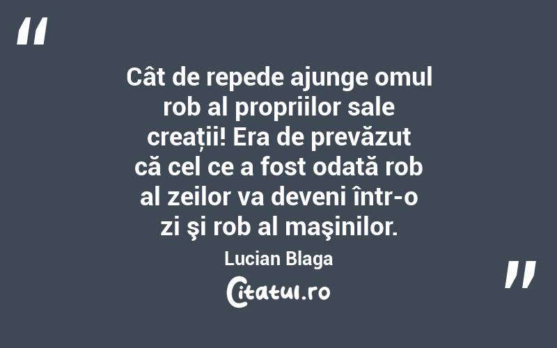 Cât de repede ajunge omul rob al propriilor sale creaţii! Era de prevăzut că cel ce a fost odată rob al zeilor va deveni într-o zi şi rob al maşinilor. Lucian Blaga
