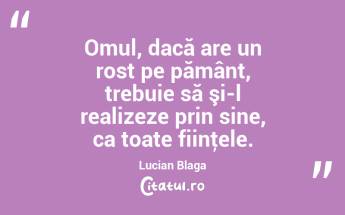  Omul, dacă are un rost pe pământ, trebuie să şi-l realizeze prin sine, ca toate fiinţele. Lucian Blaga...