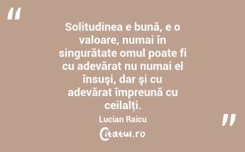 Solitudinea e bună, e o valoare, numai în singurătate omul poate fi cu adevărat nu numai el însuşi, dar şi cu adevărat împreună cu ceilalţi. Lucian Raicu...