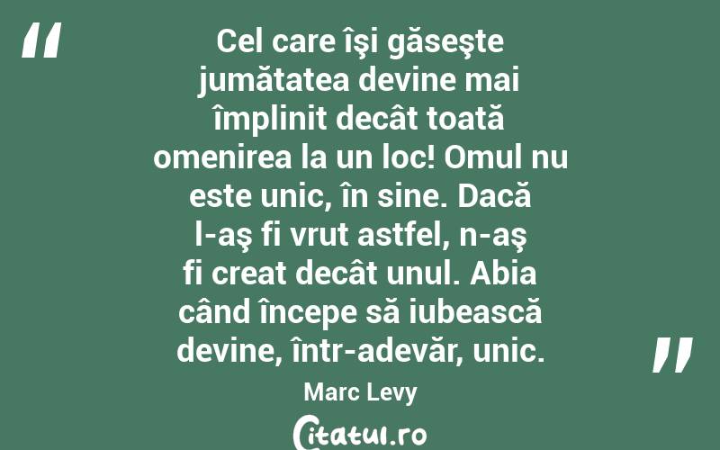 Cel care îşi găseşte jumătatea devine mai împlinit decât toată omenirea la un loc! Omul nu este unic, în sine. Dacă l-aş fi vrut astfel, n-aş fi creat decât unul. Abia când începe să iubească devine, într-adevăr, unic. Marc Levy
