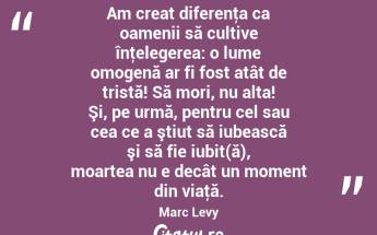 Am creat diferenţa ca oamenii să cultive înţelegerea: o lume omogenă ar fi fost atât de tristă! Să mori, nu alta! Şi, pe urmă, pentru cel sau cea ce a ştiut să iubească şi să fie iubit(ă), moartea nu e decât un moment din viaţă. Marc Levy...